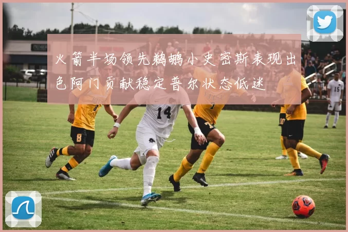 火箭半场领先鹈鹕小史密斯表现出色阿门贡献稳定普尔状态低迷