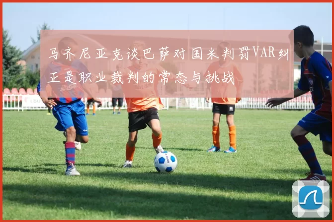 马齐尼亚克谈巴萨对国米判罚VAR纠正是职业裁判的常态与挑战