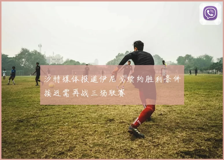 沙特媒体报道伊尼戈续约胜利条件接近需再战三场联赛