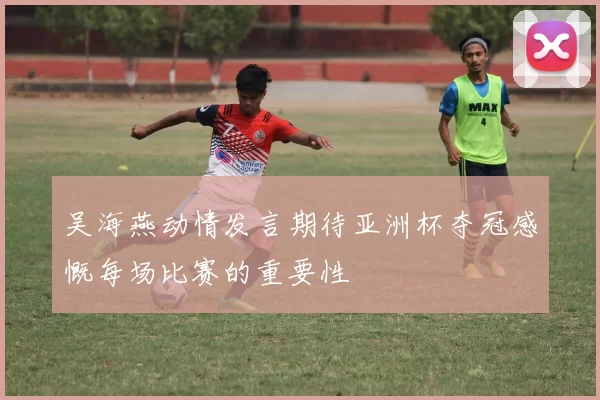 吴海燕动情发言期待亚洲杯夺冠感慨每场比赛的重要性