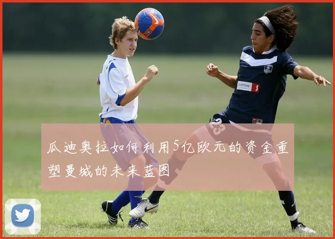 瓜迪奥拉如何利用5亿欧元的资金重塑曼城的未来蓝图