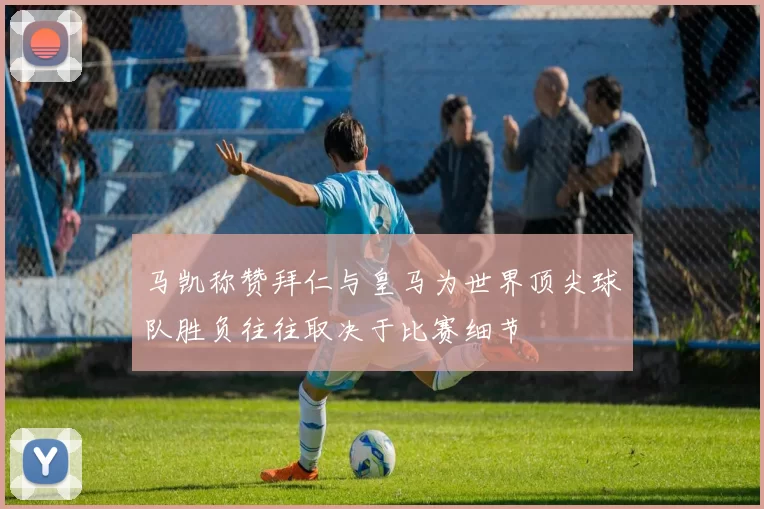 马凯称赞拜仁与皇马为世界顶尖球队胜负往往取决于比赛细节
