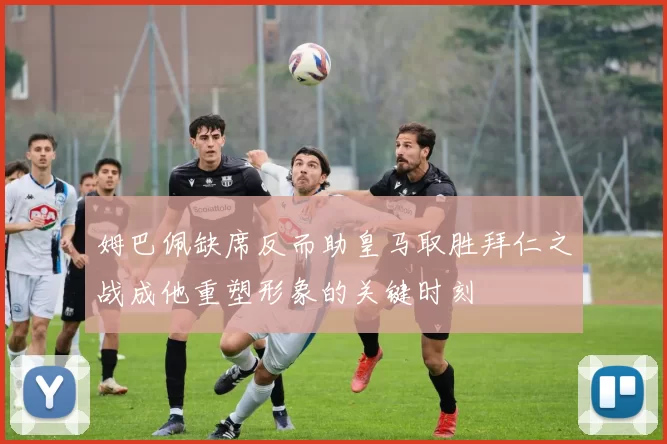 姆巴佩缺席反而助皇马取胜拜仁之战成他重塑形象的关键时刻
