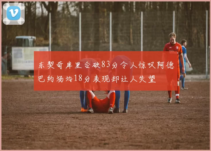 东契奇库里合砍83分令人惊叹阿德巴约场均18分表现却让人失望