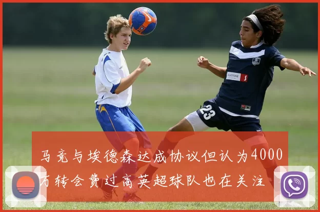 马竞与埃德森达成协议但认为4000万转会费过高英超球队也在关注