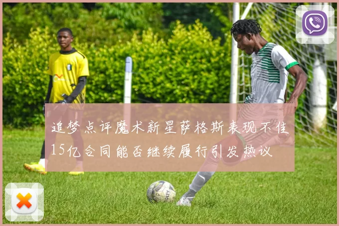 追梦点评魔术新星萨格斯表现不佳15亿合同能否继续履行引发热议