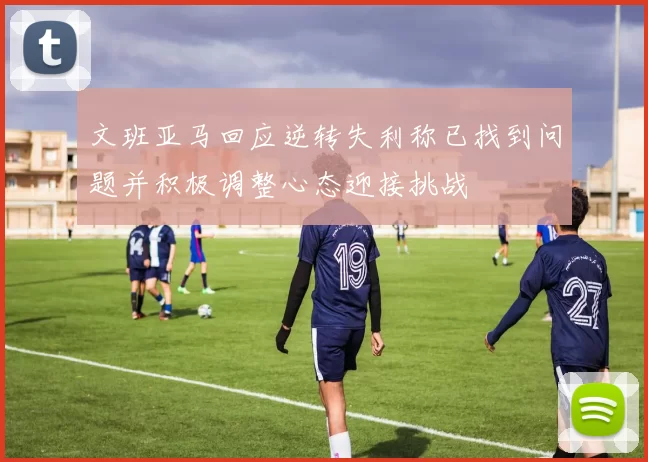 文班亚马回应逆转失利称已找到问题并积极调整心态迎接挑战